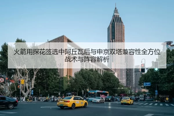 火箭用探花签选中阿丘瓦后与申京双塔兼容性全方位战术与阵容解析