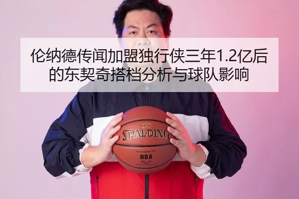 伦纳德传闻加盟独行侠三年1.2亿后的东契奇搭档分析与球队影响