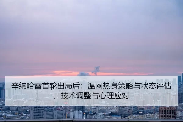 辛纳哈雷首轮出局后：温网热身策略与状态评估、技术调整与心理应对