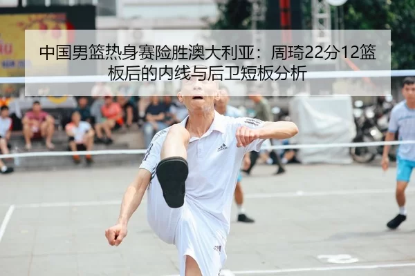 中国男篮热身赛险胜澳大利亚：周琦22分12篮板后的内线与后卫短板分析