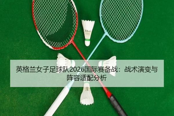 英格兰女子足球队2026国际赛备战：战术演变与阵容适配分析